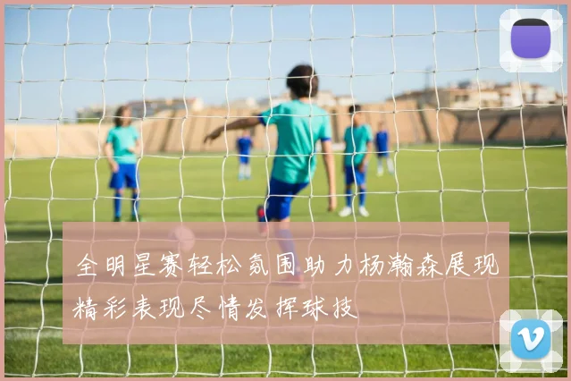 全明星赛轻松氛围助力杨瀚森展现精彩表现尽情发挥球技
