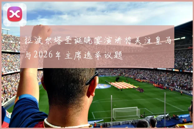 拉波尔塔圣诞晚宴演讲将关注皇马与2026年主席选举议题