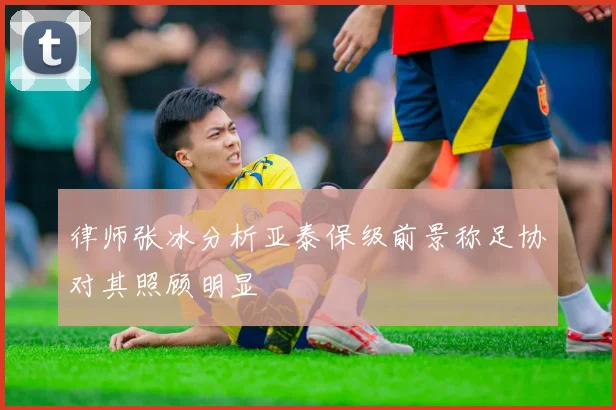 律师张冰分析亚泰保级前景称足协对其照顾明显