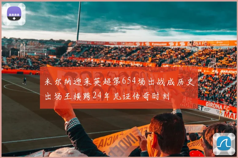 米尔纳迎来英超第654场出战成历史出场王横跨24年见证传奇时刻