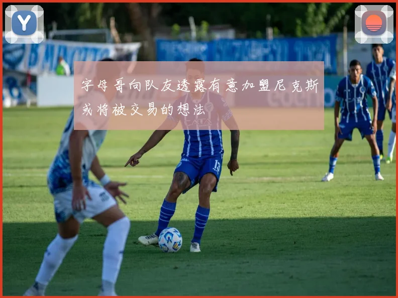 字母哥向队友透露有意加盟尼克斯或将被交易的想法