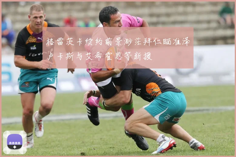 格雷茨卡续约前景渺茫拜仁瞄准泽卢卡斯与艾希霍恩等新援