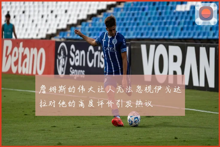 詹姆斯的伟大让人无法忽视伊戈达拉对他的高度评价引发热议