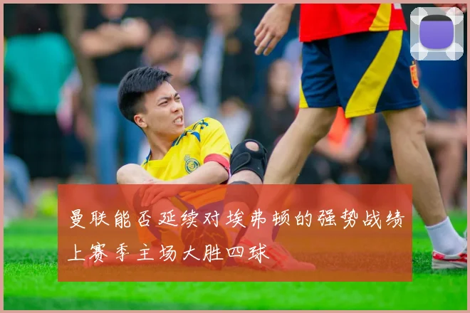 曼联能否延续对埃弗顿的强势战绩上赛季主场大胜四球