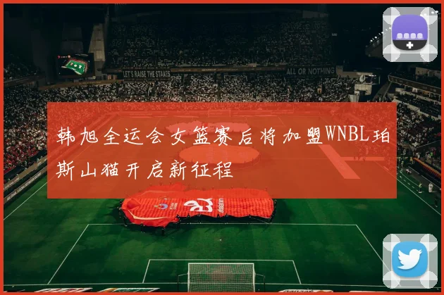 韩旭全运会女篮赛后将加盟WNBL珀斯山猫开启新征程