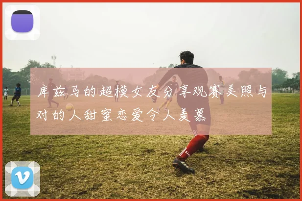 库兹马的超模女友分享观赛美照与对的人甜蜜恋爱令人羡慕