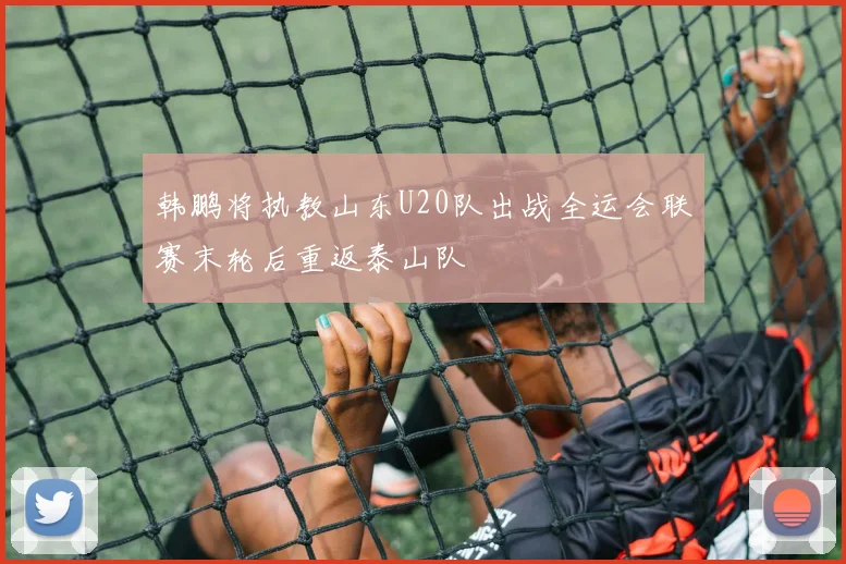 韩鹏将执教山东U20队出战全运会联赛末轮后重返泰山队
