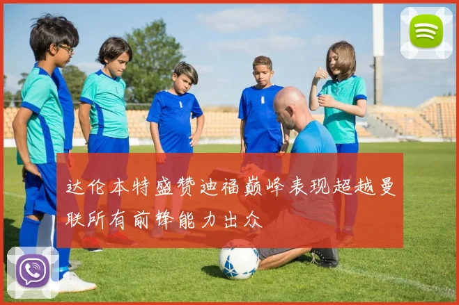 达伦本特盛赞迪福巅峰表现超越曼联所有前锋能力出众