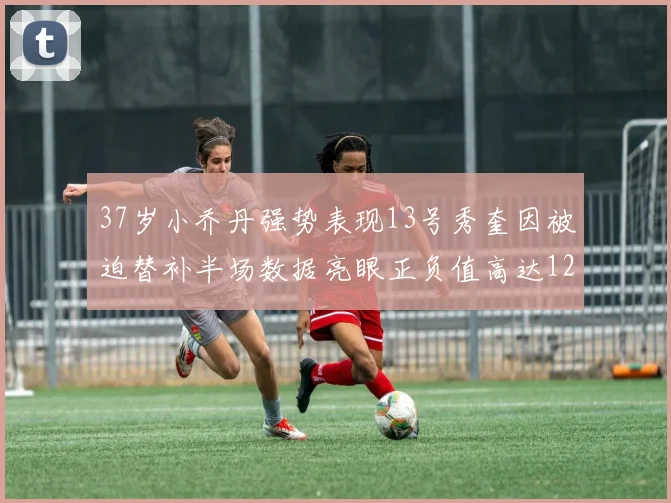37岁小乔丹强势表现13号秀奎因被迫替补半场数据亮眼正负值高达12