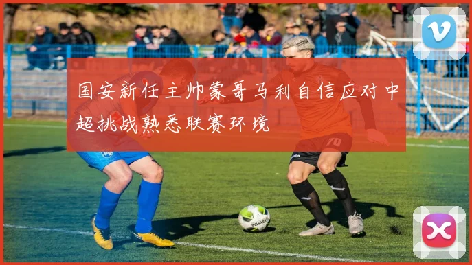 国安新任主帅蒙哥马利自信应对中超挑战熟悉联赛环境