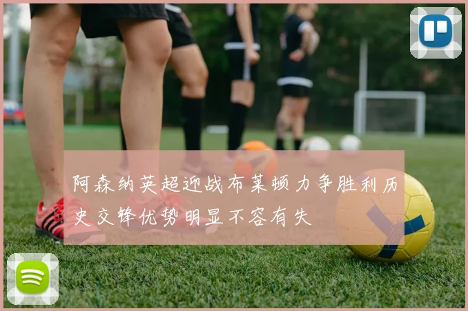 阿森纳英超迎战布莱顿力争胜利历史交锋优势明显不容有失