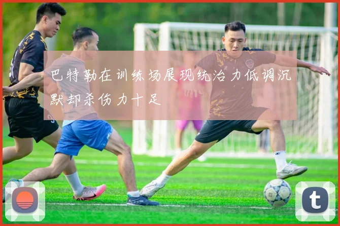 巴特勒在训练场展现统治力低调沉默却杀伤力十足