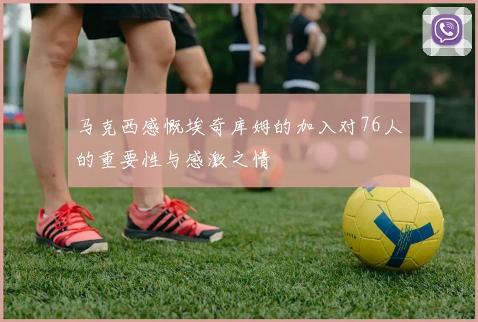 马克西感慨埃奇库姆的加入对76人的重要性与感激之情