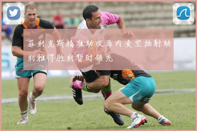 菲利克斯精准助攻马内凌空抽射助利雅得胜利暂时领先