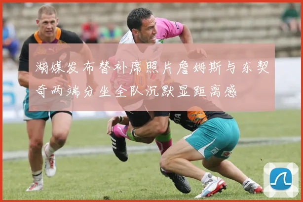 湖媒发布替补席照片詹姆斯与东契奇两端分坐全队沉默显距离感