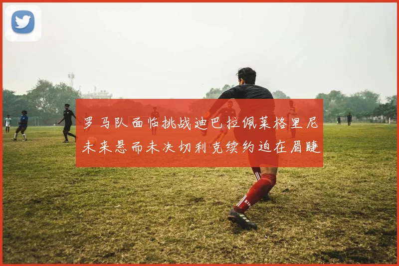 罗马队面临挑战迪巴拉佩莱格里尼未来悬而未决切利克续约迫在眉睫