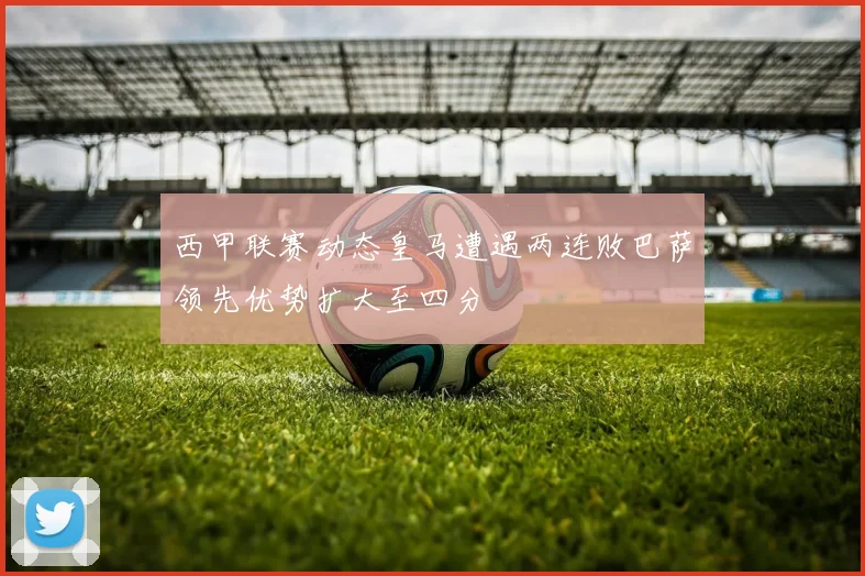 西甲联赛动态皇马遭遇两连败巴萨领先优势扩大至四分