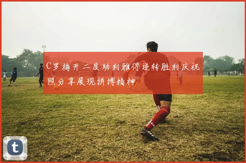 C罗梅开二度助利雅得逆转胜利庆祝照分享展现拼搏精神