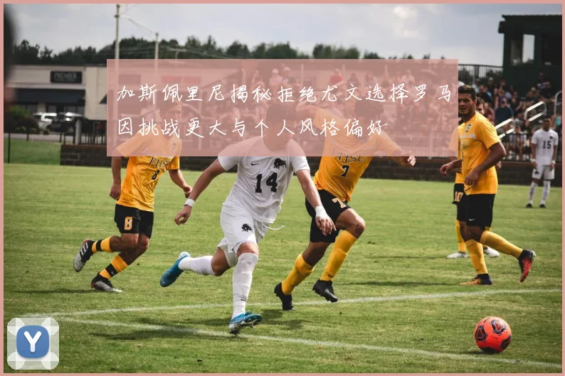 加斯佩里尼揭秘拒绝尤文选择罗马因挑战更大与个人风格偏好