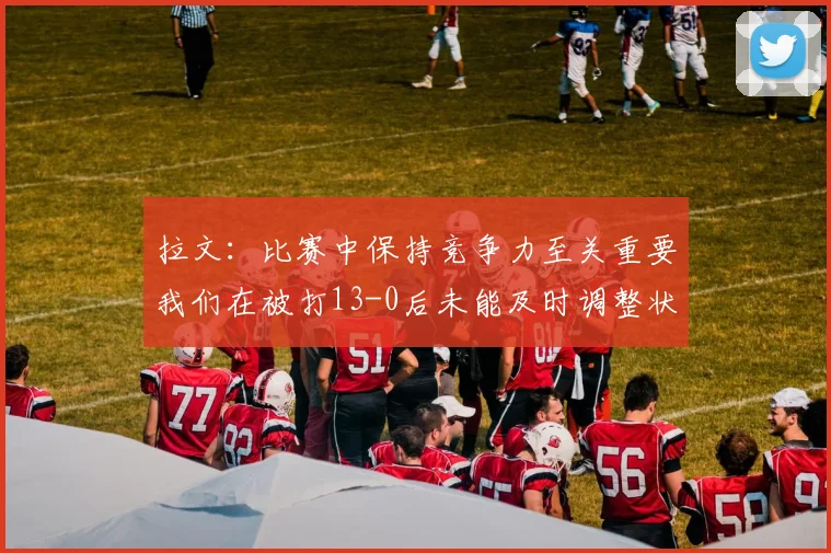 拉文：比赛中保持竞争力至关重要我们在被打13-0后未能及时调整状态