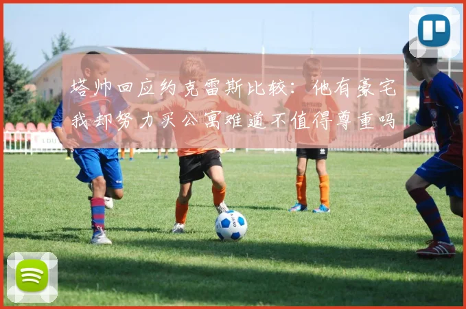 塔帅回应约克雷斯比较：他有豪宅我却努力买公寓难道不值得尊重吗