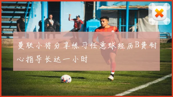 曼联小将分享练习任意球经历B费耐心指导长达一小时